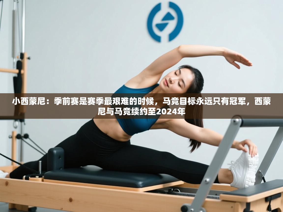 开云体育注册-小西蒙尼:季前赛是赛季最艰难的时候,马竞目标永远只有冠军,西蒙尼与马竞续约至2024年