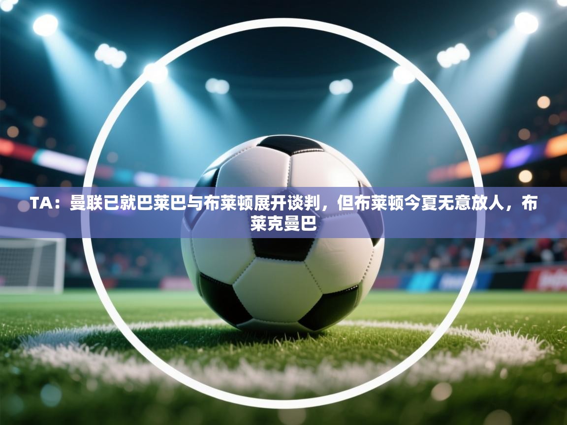 云开体育app官网入口网页版-TA:曼联已就巴莱巴与布莱顿展开谈判,但布莱顿今夏无意放人,布莱克曼巴 第2张