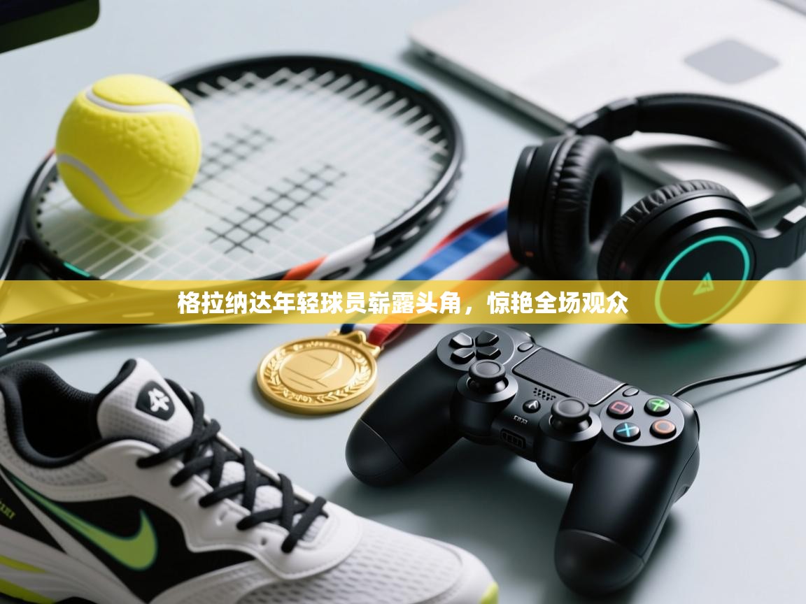 云开体育官网登录入口-格拉纳达年轻球员崭露头角，惊艳全场观众  第4张