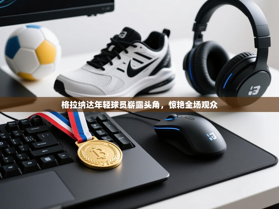 云开体育官网登录入口-格拉纳达年轻球员崭露头角，惊艳全场观众  第3张