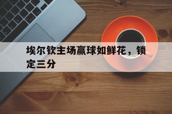 开云体育官网中国-关于埃尔钦主场赢球如鲜花，锁定三分的信息