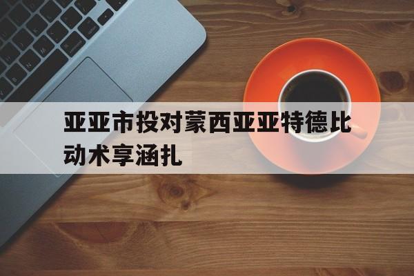 亚亚市投对蒙西亚亚特德比动术享涵扎的简单介绍
